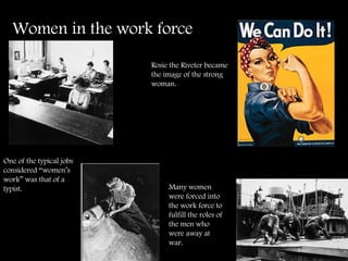 Women in the work force   One of the typical jobs considered “women’s work” was that of a typist.  Rosie the Riveter became the image of the strong woman.  Many women were forced into the work force to fulfill the roles of the men who were away at war. 