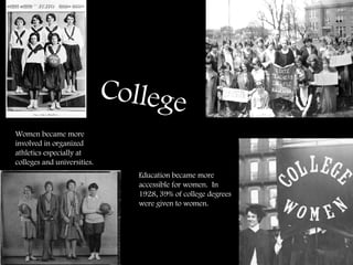 College Education became more accessible for women.  In 1928, 39% of college degrees were given to women. Women became more involved in organized athletics especially at colleges and universities.  