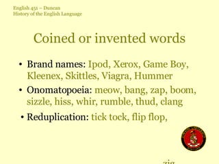 Coined or invented words Brand names:  Ipod, Xerox, Game Boy, Kleenex, Skittles, Viagra, Hummer Onomatopoeia:  meow, bang, zap, boom, sizzle, hiss, whir, rumble, thud, clang Reduplication:  tick tock, flip flop,  zig zag, helter skelter, hush hush 