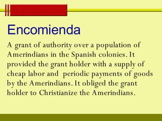 Encomienda A grant of authority over a population of Amerindians in the Spanish colonies. It provided the grant holder with a supply of cheap labor and  periodic payments of goods by the Amerindians. It obliged the grant holder to Christianize the Amerindians. 