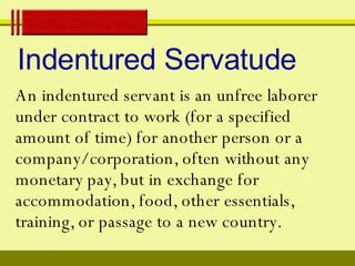 Indentured Servatude An indentured   servant is an unfree laborer under contract to work (for a specified amount of time) for another person or a company/corporation, often without any monetary pay, but in exchange for accommodation, food, other essentials, training, or passage to a new country.  