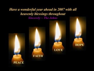 Have a wonderful year ahead in 2007 with all heavenly blessings throughout Sincerely ~ The Johns PEACE FAITH LOVE HOPE 