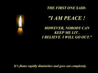 THE FIRST ONE SAID:  ” I AM PEACE !   HOWEVER, NOBODY CAN KEEP ME LIT . I BELIEVE  I WILL GO OUT." It’s flame rapidly diminishes and goes out completely. 