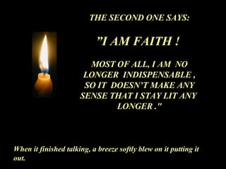 THE SECOND ONE SAYS: ” I AM FAITH !  MOST OF ALL, I AM  NO LONGER  INDISPENSABLE , SO IT  DOESN’T MAKE ANY SENSE THAT I STAY LIT ANY  LONGER ." When it finished talking, a breeze softly blew on it putting it out. 