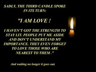 SADLY, THE THIRD CANDLE SPOKE IN ITS TURN: ” I AM LOVE !  I HAVEN’T GOT THE STRENGTH TO STAY LIT. PEOPLE PUT ME ASIDE AND DON’T UNDERSTAND MY IMPORTANCE. THEY EVEN FORGET TO LOVE THOSE WHO ARE NEAREST TO THEM ." And waiting no longer it goes out. 