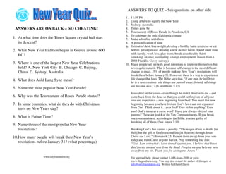 ANSWERS TO QUIZ – See questions on other side
                                                           1.  11:59 PM
                                                           2.  Using a baby to signify the New Year
                                                           3.  Sydney, Australia
 ANSWERS ARE ON BACK – NO CHEATING!                        4.  Times gone by
                                                           5.  Tournament of Roses Parade in Pasadena, CA
                                                           6.  To celebrate the mild California climate
1. At what time does the Times Square crystal ball start   7.  Make a bonfire with them
   its descent?                                            8.  A personification of time
                                                           9.  Get out of debt, lose weight, develop a healthy habit (exercise or eat
2. What New Year tradition began in Greece around 600          better), get organized, develop a new skill or talent, Spend more time
   BC?                                                         with family, work less, play more, break an unhealthy habit
                                                               (smoking, alcohol, overeating) change employment. (taken from a
                                                               2008 Franklin Covey survey.)
3. Where is one of the largest New Year Celebrations       10. Many people set out with good intentions to improve themselves but
   held? A. New York City B. Chicago C. Beijing,               never quite make it. That is because self change is the most difficult
   China D. Sydney, Australia                                  change to enact. 35% of people making New Year’s resolutions will
                                                               break them before January 31. However, there is a way to experience
4. What does Auld Lang Syne mean?                              life change that lasts. The Bible says that, “if any man be in Christ,
                                                               he is a new creature: old things are passed away; behold, all things
                                                               are become new.” (2 Corinthians 5:17)
5. Name the most popular New Year Parade?
                                                                Jesus died on the cross – even though he didn’t deserve to die – and
6. Why was the Tournament of Roses Parade started?              came back from the dead so that you could be forgiven of all your
                                                                sins and experience a new beginning from God. You need that new
7. In some countries, what do they do with Christmas            beginning because you have broken God’s laws and are separated
   trees on New Years day?                                      from God. Think about it…ever lied? Ever stolen anything? Ever
                                                                used God’s name as a curse word? Have you always obeyed your
                                                                parents? These are just 4 of the Ten Commandments. If you break
8. What is Father Time?                                         one commandment, according to the Bible, you are guilty of
                                                                breaking all of them. (See James 2:10)
9. Name three of the most popular New Year
   resolutions?                                                 Breaking God’s law carries a penalty. “The wages of sin is death; [in
                                                                Hell] but the gift of God is eternal life [in Heaven] through Jesus
10.How many people will break their New Year’s                  Christ our Lord.” (Romans 6:23) Repent (turn away) from your sins
                                                                today and trust Christ as your Savior. Pray something like this:
   resolutions before January 31? (what percentage)             “God, I am sorry that I have sinned against you. I believe that Jesus
                                                                died for my sin and rose from the dead. Forgive me and help me turn
                                                                away from my sin. Thank you for saving me. Amen.”
                   www.onlyfoundation.org                       For spiritual help, please contact 1-888-Jesus-2000 or go to
                                                                www.thegoodnews.org. You may also e-mail the author of this quiz at
                                                                info@onlyfoundation.org. Written by Darrel Davis
 