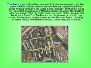 The Bronx (pop. 1,364,566) is New York City's northernmost borough. The
site of Yankee Stadium, home of the New York the largest cooperatively
owned housing complex in the United States, Yankees, and home to Co-op
City. Except for a small piece of Manhattan known as Marble Hill, the Bronx
is the only section of the city that is part of the United States mainland. It is
home to the Bronx Zoo. The Bronx is the birthplace of rap and hip hop
culture. Famous Bronx neighborhoods include the South Bronx, "Little Italy"
on Arthur Avenue in the Belmont section, Morris Park, and Riverdale.
 