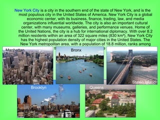 New York City is a city in the southern end of the state of New York, and is the
most populous city in the United States of America. New York City is a global
economic center, with its business, finance, trading, law, and media
organizations influential worldwide. The city is also an important cultural
center, with many museums, galleries, and performance venues. Home of
the United Nations, the city is a hub for international diplomacy. With over 8.2
million residents within an area of 322 square miles (830 km²), New York City
has the highest population density of major cities in the United States. The
New York metropolitan area, with a population of 18.8 million, ranks among
the largest urban areas in the world.
Manhattan
Bronx
Brooklyn
Staten Island
Queens
Bronx
 