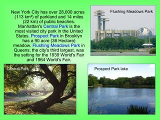 New York City has over 28,000 acres
(113 km²) of parkland and 14 miles
(22 km) of public beaches.
Manhattan's Central Park is the
most visited city park in the United
States. Prospect Park in Brooklyn
has a 90 acre (36 Hectare)
meadow. Flushing Meadows Park in
Queens, the city's third largest, was
the setting for the 1939 World's Fair
and 1964 World's Fair.
Flushing Meadows Park
Central Park Prospect Park lake
 