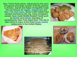 New York's food culture, influenced by the city's
immigrants and large number of dining patrons,
is diverse. Jewish and Italian immigrants made
the city famous for bagels, cheesecake and
New York style pizza. Some 4,000 mobile food
vendors licensed by the city, many immigrant-
owned, have made Middle Eastern foods such
as falafels and kebabs standbys of
contemporary New York street food. The city is
also home to many of the finest haute cuisine
restaurants in the United States.
bagels
pizza
kebab
falafels
 