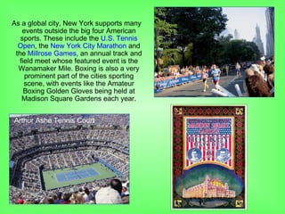 As a global city, New York supports many
events outside the big four American
sports. These include the U.S. Tennis
Open, the New York City Marathon and
the Millrose Games, an annual track and
field meet whose featured event is the
Wanamaker Mile. Boxing is also a very
prominent part of the cities sporting
scene, with events like the Amateur
Boxing Golden Gloves being held at
Madison Square Gardens each year.
Arthur Ashe Tennis Court
 