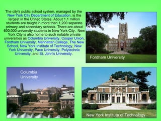 The city's public school system, managed by the
New York City Department of Education, is the
largest in the United States. About 1.1 million
students are taught in more than 1,200 separate
primary and secondary schools. There are about
600,000 university students in New York City. New
York City is also home to such notable private
universities as Columbia University, Cooper Union,
Fordham University, Manhattan College, The New
School, New York Institute of Technology, New
York University, Pace University, Polytechnic
University, and St. John's University.
Columbia
University
Fordham University
New York Institute of Technology
 