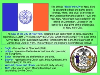 • Eagle - the symbol of New York State.
• Indian - represents the Native Americans who preceded
the Europeans.
• Sailor - represents the settlement of the area.
• Beaver - represents the Dutch West India Company, the
first company in the city.
• Windmill, Barrel and Flower - represent early industry.
• 1625 - the year in which Manhattan Island was
established by the Dutch.
The official Flag of the City of New York
is designed to bear the same colors
(orange, white, and blue) as the flag of
the United Netherlands used in 1625, the
year New Amsterdam was settled on the
island of Manhattan. Located in the
center is a blue print of the official Seal
of New York City.
The Seal of the City of New York, adopted in an earlier form in 1686, bears the
legend SIGILLUM CIVITATIS NOVI EBORACI which means simply "The Seal of the
City of New York": Eboracum was the Roman name for York, the titular seat of
James II as Duke of York. The symbols in the seal are interpreted as follows:
 