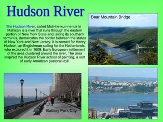 The Hudson River, called Muh-he-kun-ne-tuk in
Mahican is a river that runs through the eastern
portion of New York State and, along its southern
terminus, demarcates the border between the states
of New York and New Jersey. It is named for Henry
Hudson, an Englishman sailing for the Netherlands,
who explored it in 1609. Early European settlement
of the area clustered around the river. The area
inspired the Hudson River school of painting, a sort
of early American pastoral idyll.
Battery Park City
Bear Mountain Bridge
 