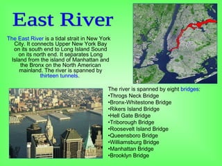 The East River is a tidal strait in New York
City. It connects Upper New York Bay
on its south end to Long Island Sound
on its north end. It separates Long
Island from the island of Manhattan and
the Bronx on the North American
mainland. The river is spanned by
thirteen tunnels.
The river is spanned by eight bridges:
•Throgs Neck Bridge
•Bronx-Whitestone Bridge
•Rikers Island Bridge
•Hell Gate Bridge
•Triborough Bridge
•Roosevelt Island Bridge
•Queensboro Bridge
•Williamsburg Bridge
•Manhattan Bridge
•Brooklyn Bridge
 