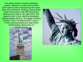 The statue shows a woman standing
upright, dressed in a robe and a seven
point spiked crown representing the seven
seas and continents, holding a stone tablet
close to her body in her left hand and a
flaming torch high in her right hand. The
statue is 46.5 m tall, with the foundation
adding another 46.9 m. The tablet contains
the text "JULY IV MDCCLXXVI" (July 4,
1776) commemorating the date of the
United States Declaration of
Independence.
 