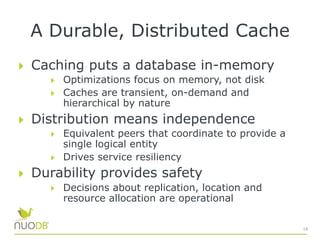 A Durable, Distributed Cache
  Caching puts a database in-memory
  Optimizations focus on memory, not disk
  Caches are transient, on-demand and
hierarchical by nature
  Distribution means independence
  Equivalent peers that coordinate to provide a
single logical entity
  Drives service resiliency
  Durability provides safety
  Decisions about replication, location and
resource allocation are operational
18
 