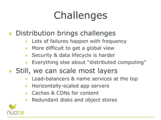 Challenges
  Distribution brings challenges
  Lots of failures happen with frequency
  More difficult to get a global view
  Security & data lifecycle is harder
  Everything else about “distributed computing”
  Still, we can scale most layers
  Load-balancers & name services at the top
  Horizontally-scaled app servers
  Caches & CDNs for content
  Redundant disks and object stores
 