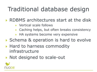 Traditional database design
  RDBMS architectures start at the disk
  Vertical scale follows
  Caching helps, but often breaks consistency
  HA systems become very expensive
  Schema & operation is hard to evolve
  Hard to harness commodity
infrastructure
  Not designed to scale-out
 