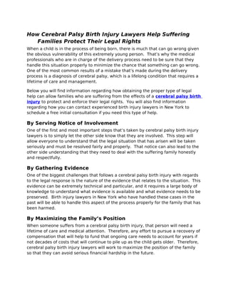 How Cerebral Palsy Birth Injury Lawyers Help Suffering
   Families Protect Their Legal Rights
When a child is in the process of being born, there is much that can go wrong given
the obvious vulnerability of this extremely young person. That’s why the medical
professionals who are in charge of the delivery process need to be sure that they
handle this situation properly to minimize the chance that something can go wrong.
One of the most common results of a mistake that’s made during the delivery
process is a diagnosis of cerebral palsy, which is a lifelong condition that requires a
lifetime of care and management.

Below you will find information regarding how obtaining the proper type of legal
help can allow families who are suffering from the effects of a cerebral palsy birth
injury to protect and enforce their legal rights. You will also find information
regarding how you can contact experienced birth injury lawyers in New York to
schedule a free initial consultation if you need this type of help.

By Serving Notice of Involvement
One of the first and most important steps that’s taken by cerebral palsy birth injury
lawyers is to simply let the other side know that they are involved. This step will
allow everyone to understand that the legal situation that has arisen will be taken
seriously and must be resolved fairly and properly. That notice can also lead to the
other side understanding that they need to deal with the suffering family honestly
and respectfully.

By Gathering Evidence
One of the biggest challenges that follows a cerebral palsy birth injury with regards
to the legal response is the nature of the evidence that relates to the situation. This
evidence can be extremely technical and particular, and it requires a large body of
knowledge to understand what evidence is available and what evidence needs to be
preserved. Birth injury lawyers in New York who have handled these cases in the
past will be able to handle this aspect of the process properly for the family that has
been harmed.

By Maximizing the Family’s Position
When someone suffers from a cerebral palsy birth injury, that person will need a
lifetime of care and medical attention. Therefore, any effort to pursue a recovery of
compensation that will help to fund that ongoing care needs to account for years if
not decades of costs that will continue to pile up as the child gets older. Therefore,
cerebral palsy birth injury lawyers will work to maximize the position of the family
so that they can avoid serious financial hardship in the future.
 