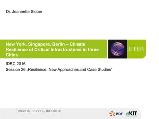 EIFER – IDRC201608/2016
New York, Singapore, Berlin – Climate
Resilience of Critical Infrastructures in three
Cities
IDRC 2016
Session 26 „Resilience: New Approaches and Case Studies”
Dr. Jeannette Sieber
 