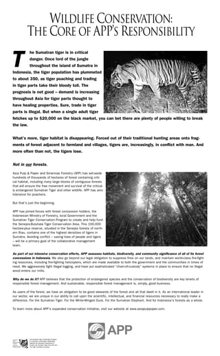 Wildlife Conservation:
          The Core of APP’s Responsibility
            he Sumatran tiger is in critical


T           danger. Once lord of the jungle
            throughout the island of Sumatra in
Indonesia, the tiger population has plummeted
to about 350, as tiger poaching and trading
in tiger parts take their bloody toll. The
prognosis is not good – demand is increasing
throughout Asia for tiger parts thought to
have healing properties. Sure, trade in tiger
                                                                                                                      Copyright STCP 2005
parts is illegal. But when a single adult tiger
fetches up to $20,000 on the black market, you can bet there are plenty of people willing to break
the law.


What’s more, tiger habitat is disappearing. Forced out of their traditional hunting areas onto frag-
ments of forest adjacent to farmland and villages, tigers are, increasingly, in conflict with man. And
more often than not, the tigers lose.


Not in our forests.
Asia Pulp & Paper and Sinarmas Forestry (APP) has set-aside
hundreds of thousands of hectares of forest containing criti-
cal habitat, including many large blocks of contiguous forests
that will ensure the free movement and survival of the critical-
ly endangered Sumatran Tiger and other wildlife. APP has zero
tolerance for poachers.

But that’s just the beginning.

APP has joined forces with forest concession holders, the
Indonesian Ministry of Forestry, local Government and the
Sumatran Tiger Conservation Program to create and help fund
the Senepis-Buluhala Tiger Conservation Area. This 100,000
hectare-plus reserve, situated in the Senepis forests of north-
ern Riau, contains one of the highest densities of tigers in
Sumatra. Avoiding conflict – saving lives of people and tigers
– will be a primary goal of the collaborative management
team.

As part of our intensive conservation efforts, APP assesses habitats, biodiversity, and community significance of all of its forest
concessions in Indonesia. We also go beyond our legal obligation to suppress fires on our lands, and maintain world-class fire-fight-
ing resources, including fire-fighting helicopters, which are made available to both the government and the communities in times of
need. We aggressively fight illegal logging, and have put sophisticated “chain-of-custody” systems in place to ensure that no illegal
wood enters our mills.

Why do we do it? APP believes that the protection of endangered species and the conservation of biodiversity are key tenets of
responsible forest management. And sustainable, responsible forest management is, simply, good business.

As users of the forest, we have an obligation to be good stewards of the forest and all that dwell in it. As an international leader in
our sector, we are unique in our ability to call upon the scientific, intellectual, and financial resources necessary to really make a
difference. For the Sumatran Tiger. For the White-Winged Duck. For the Sumatran Elephant. And for Indonesia’s forests as a whole.

To learn more about APP’s expanded conservation initiative, visit our website at www.asiapulppaper.com.




            The Sumatran Tiger Conservation Program
            is a long-term conservation collaboration
            between the Indonesian Department of
            Forestry, the Sumatran Tiger Trust (UK) and
            The Tiger Foundation (Canada).