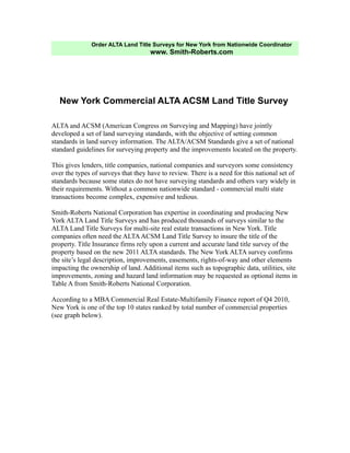 Order ALTA Land Title Surveys for New York from Nationwide Coordinator
                                     www. Smith-Roberts.com




   New York Commercial ALTA ACSM Land Title Survey

ALTA and ACSM (American Congress on Surveying and Mapping) have jointly
developed a set of land surveying standards, with the objective of setting common
standards in land survey information. The ALTA/ACSM Standards give a set of national
standard guidelines for surveying property and the improvements located on the property.

This gives lenders, title companies, national companies and surveyors some consistency
over the types of surveys that they have to review. There is a need for this national set of
standards because some states do not have surveying standards and others vary widely in
their requirements. Without a common nationwide standard - commercial multi state
transactions become complex, expensive and tedious.

Smith-Roberts National Corporation has expertise in coordinating and producing New
York ALTA Land Title Surveys and has produced thousands of surveys similar to the
ALTA Land Title Surveys for multi-site real estate transactions in New York. Title
companies often need the ALTA ACSM Land Title Survey to insure the title of the
property. Title Insurance firms rely upon a current and accurate land title survey of the
property based on the new 2011 ALTA standards. The New York ALTA survey confirms
the site’s legal description, improvements, easements, rights-of-way and other elements
impacting the ownership of land. Additional items such as topographic data, utilities, site
improvements, zoning and hazard land information may be requested as optional items in
Table A from Smith-Roberts National Corporation.

According to a MBA Commercial Real Estate-Multifamily Finance report of Q4 2010,
New York is one of the top 10 states ranked by total number of commercial properties
(see graph below).
 
