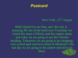 Postcard New York , 21 th  August Hello family!we are fine, and  this city is amazing.We are in the hotel now.Yesterday we visited the staue of liberty and the empire statue and today we are going to see the Chrisler building. Tomorrow we are going to go shopping, visit central park and have lunch at Mcdonal's.The last day we are going to the airport and arrive to Baza. 