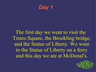 Day 1  1 The first day we went to visit the Times Square, the Brookling bridge, and the Statue of Liberty. We went to the Statue of Liberty on a ferry and this day we ate at McDonal's. 