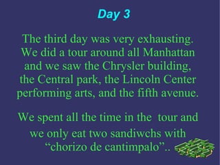 Day 3 The third day was very exhausting. We did a tour around all Manhattan and we saw the Chrysler building, the Central park, the Lincoln Center performing arts, and the fifth avenue. We spent all the time in the   tour and we only eat two sandiwchs with “chorizo de cantimpalo”.. 