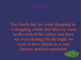 Day 4 The fourth day we went shopping to a shopping center and later we went to the rockefeller center and there we were skating.On the nigth we went to have dinner to a very famous spanish restaurant. 