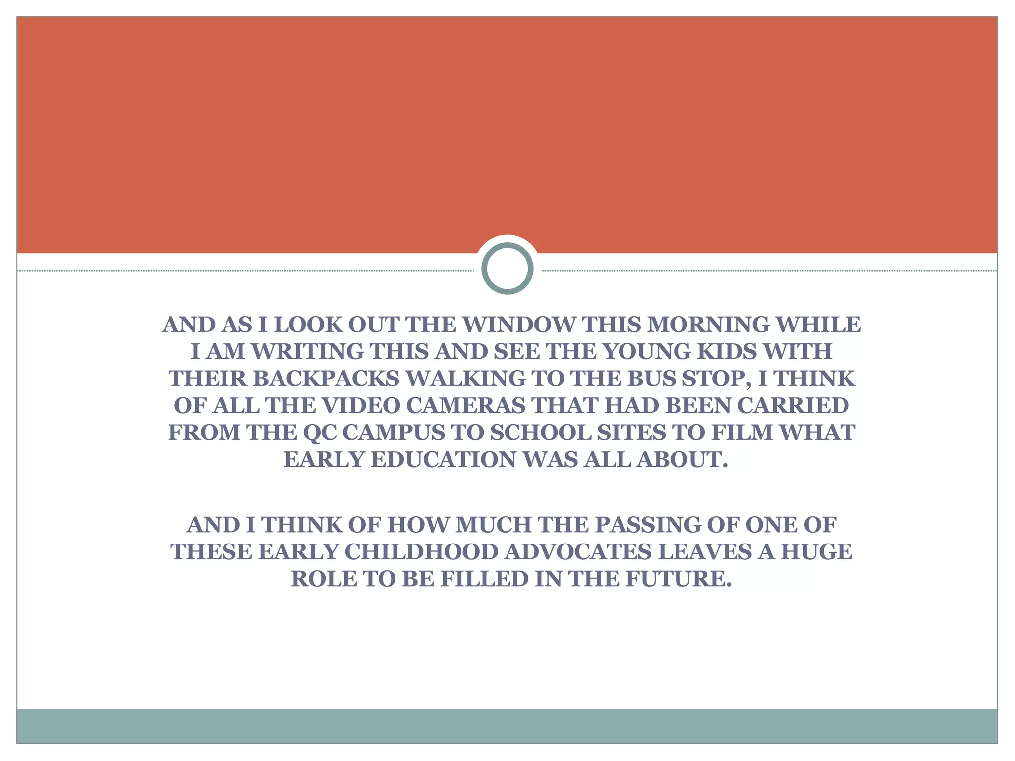 AND AS I LOOK OUT THE WINDOW THIS MORNING WHILE I AM WRITING THIS AND SEE THE YOUNG KIDS WITH THEIR BACKPACKS WALKING TO THE BUS STOP, I THINK OF ALL THE VIDEO CAMERAS THAT HAD BEEN CARRIED FROM THE QC CAMPUS TO SCHOOL SITES TO FILM WHAT EARLY EDUCATION WAS ALL ABOUT.  AND I THINK OF HOW MUCH THE PASSING OF ONE OF THESE EARLY CHILDHOOD ADVOCATES LEAVES A HUGE ROLE TO BE FILLED IN THE FUTURE. 