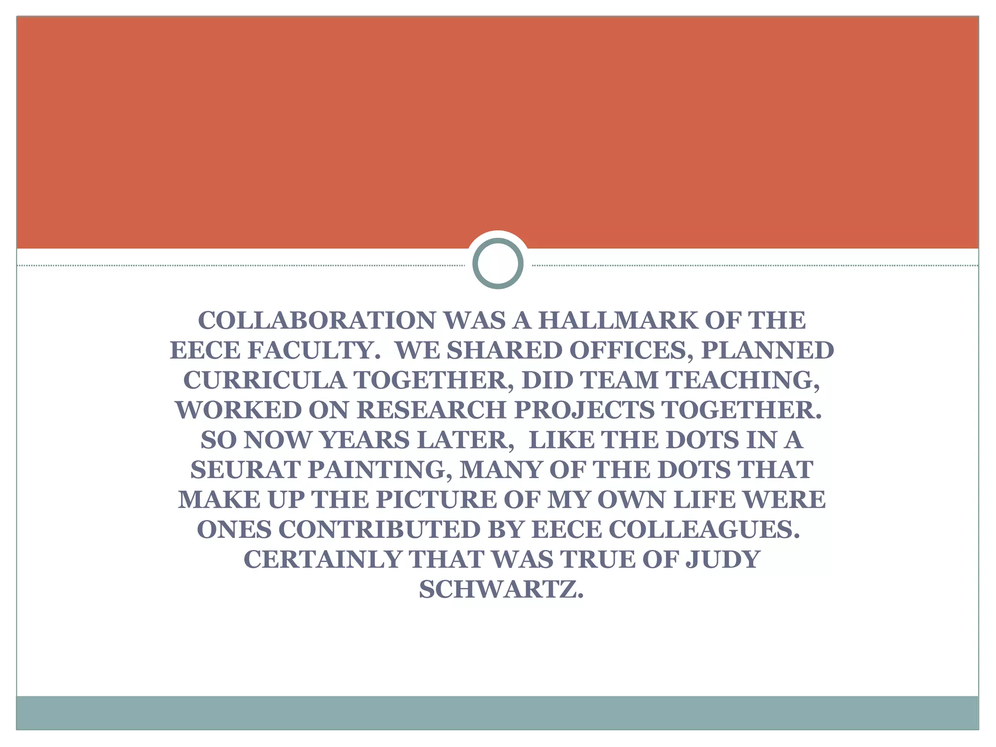 COLLABORATION WAS A HALLMARK OF THE EECE FACULTY.  WE SHARED OFFICES, PLANNED CURRICULA TOGETHER, DID TEAM TEACHING, WORKED ON RESEARCH PROJECTS TOGETHER.  SO NOW YEARS LATER,  LIKE THE DOTS IN A SEURAT PAINTING, MANY OF THE DOTS THAT MAKE UP THE PICTURE OF MY OWN LIFE WERE ONES CONTRIBUTED BY EECE COLLEAGUES.  CERTAINLY THAT WAS TRUE OF JUDY SCHWARTZ. 