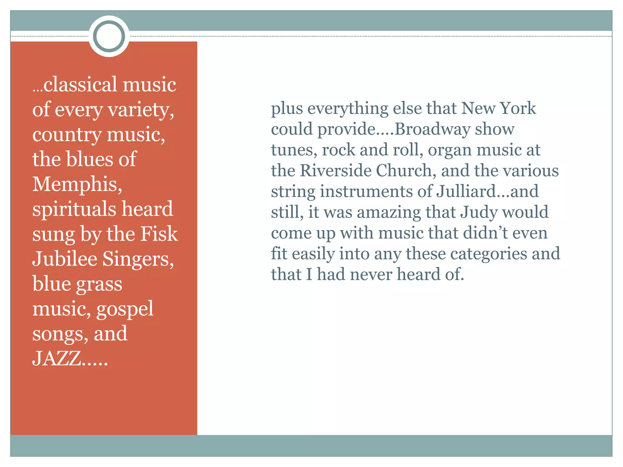 … classical music of every variety, country music, the blues of Memphis, spirituals heard sung by the Fisk Jubilee Singers, blue grass music, gospel songs, and JAZZ….. plus everything else that New York could provide….Broadway show tunes, rock and roll, organ music at the Riverside Church, and the various string instruments of Julliard…and still, it was amazing that Judy would come up with music that didn’t even fit easily into any these categories and that I had never heard of. 