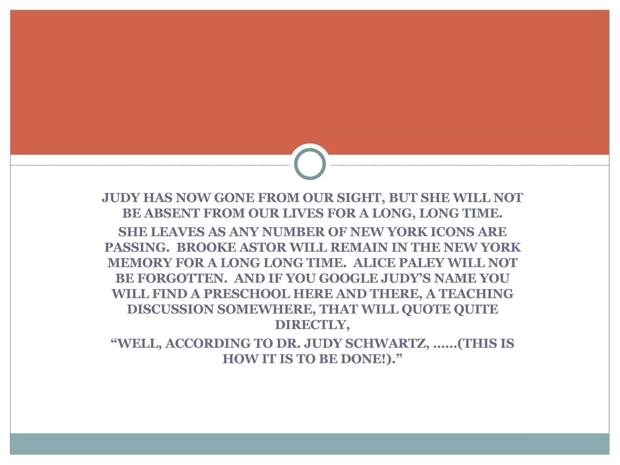 JUDY HAS NOW GONE FROM OUR SIGHT, BUT SHE WILL NOT BE ABSENT FROM OUR LIVES FOR A LONG, LONG TIME. SHE LEAVES AS ANY NUMBER OF NEW YORK ICONS ARE PASSING.  BROOKE ASTOR WILL REMAIN IN THE NEW YORK MEMORY FOR A LONG LONG TIME.  ALICE PALEY WILL NOT BE FORGOTTEN.  AND IF YOU GOOGLE JUDY’S NAME YOU WILL FIND A PRESCHOOL HERE AND THERE, A TEACHING DISCUSSION SOMEWHERE, THAT WILL QUOTE QUITE DIRECTLY, “ WELL, ACCORDING TO DR. JUDY SCHWARTZ, ……(THIS IS HOW IT IS TO BE DONE!).” 