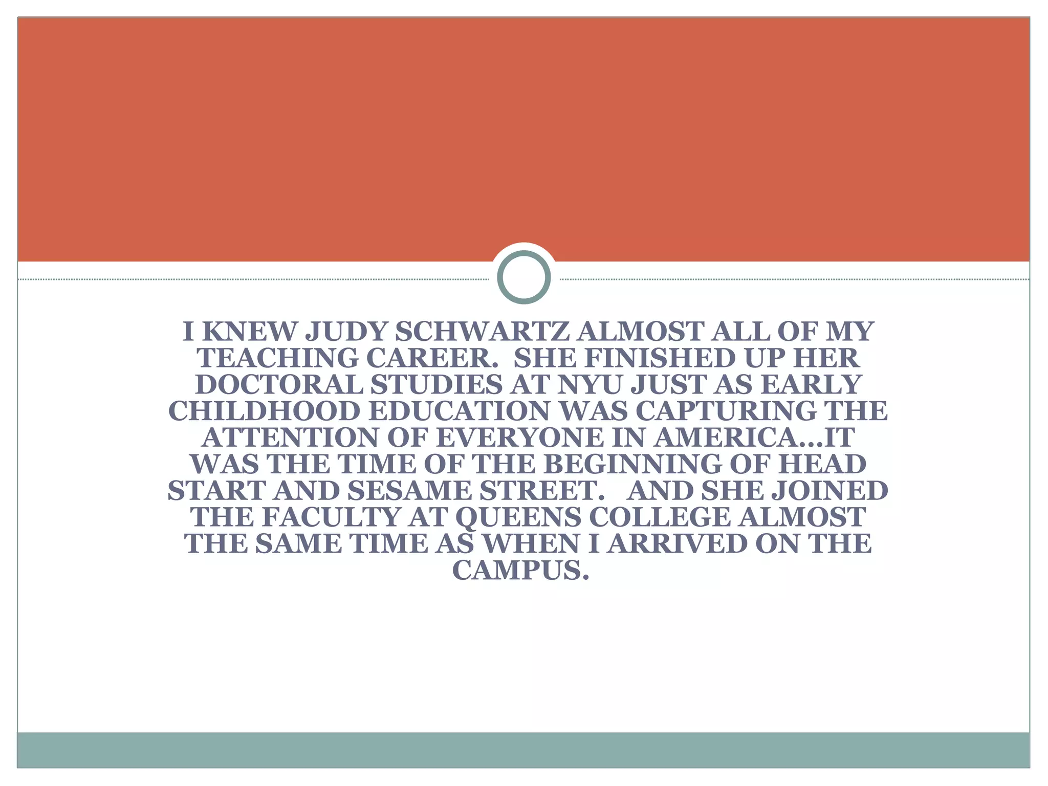 I KNEW JUDY SCHWARTZ ALMOST ALL OF MY TEACHING CAREER.  SHE FINISHED UP HER DOCTORAL STUDIES AT NYU JUST AS EARLY CHILDHOOD EDUCATION WAS CAPTURING THE ATTENTION OF EVERYONE IN AMERICA…IT WAS THE TIME OF THE BEGINNING OF HEAD START AND SESAME STREET.  AND SHE JOINED THE FACULTY AT QUEENS COLLEGE ALMOST THE SAME TIME AS WHEN I ARRIVED ON THE CAMPUS.  