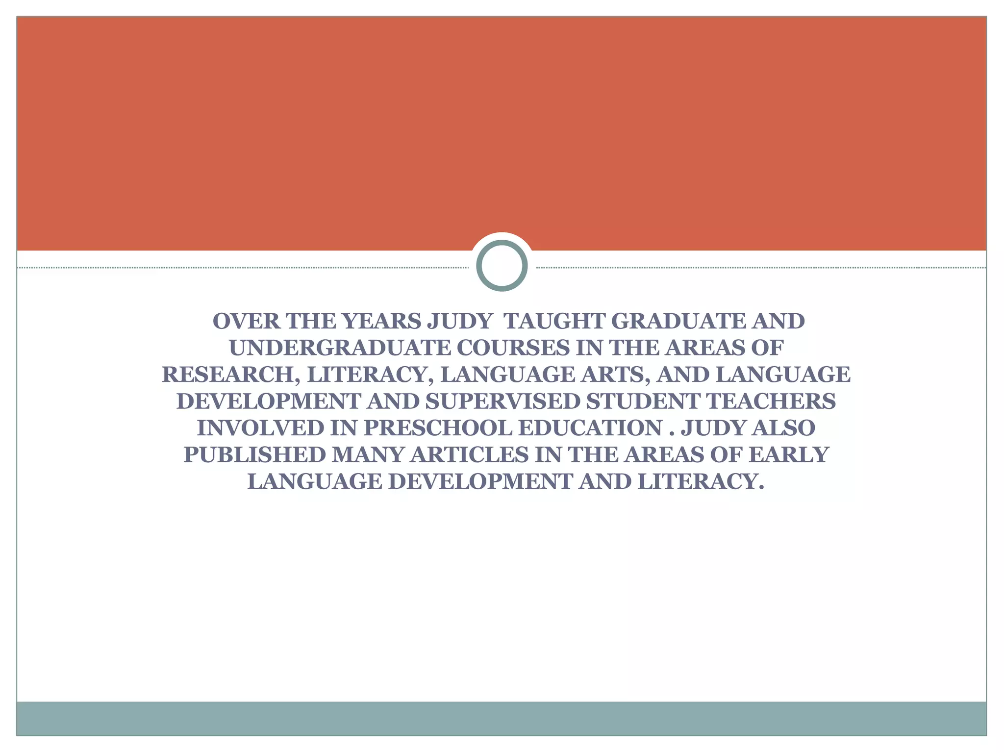 OVER THE YEARS JUDY  TAUGHT GRADUATE AND UNDERGRADUATE COURSES IN THE AREAS OF RESEARCH, LITERACY, LANGUAGE ARTS, AND LANGUAGE DEVELOPMENT AND SUPERVISED STUDENT TEACHERS INVOLVED IN PRESCHOOL EDUCATION . JUDY ALSO PUBLISHED MANY ARTICLES IN THE AREAS OF EARLY LANGUAGE DEVELOPMENT AND LITERACY. 