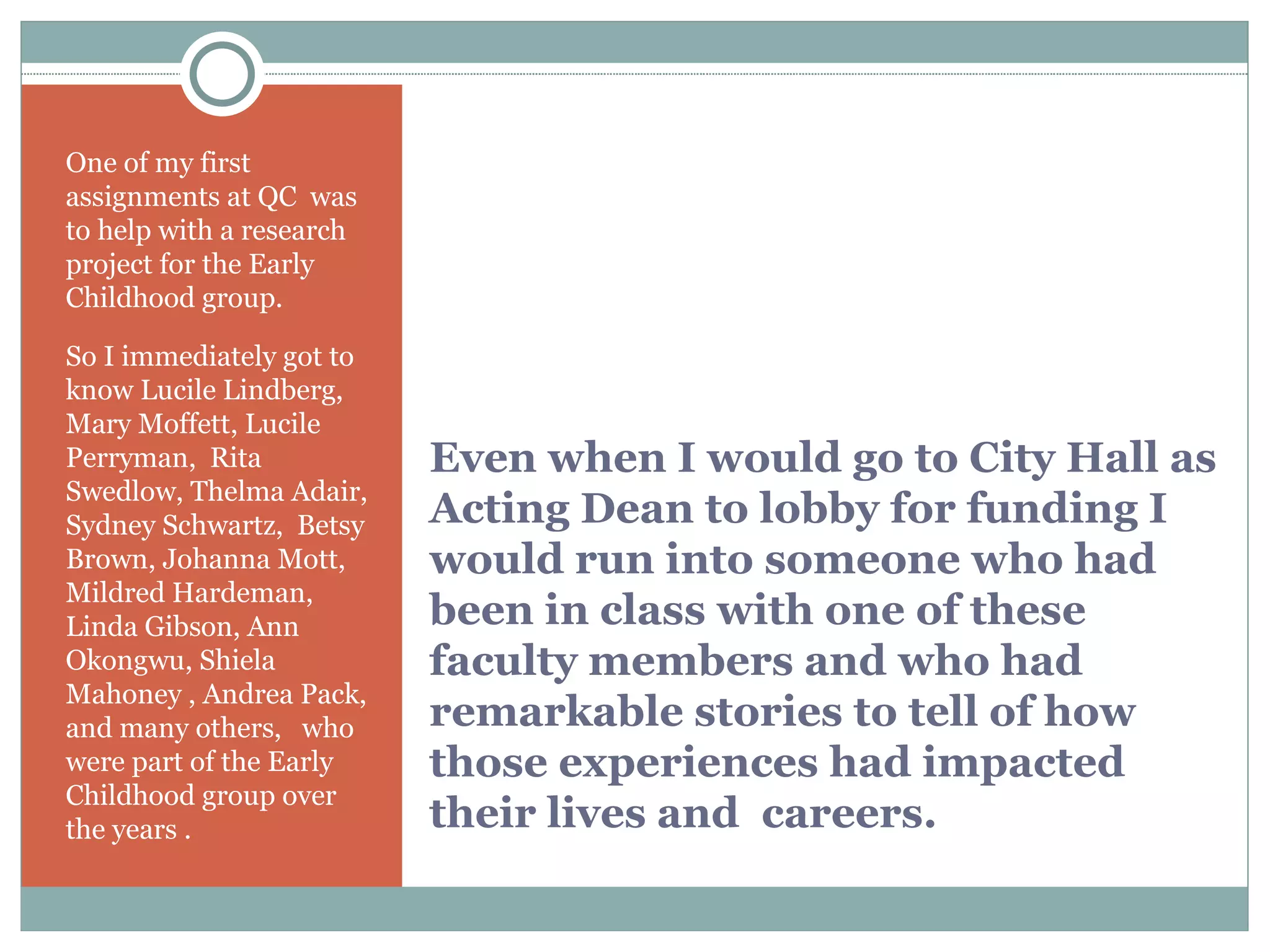 Even when I would go to City Hall as Acting Dean to lobby for funding I would run into someone who had been in class with one of these faculty members and who had remarkable stories to tell of how those experiences had impacted their lives and  careers. One of my first  assignments at QC  was to help with a research project for the Early Childhood group.  So I immediately got to know Lucile Lindberg, Mary Moffett, Lucile Perryman,  Rita Swedlow, Thelma Adair, Sydney Schwartz,  Betsy Brown, Johanna Mott, Mildred Hardeman, Linda Gibson, Ann Okongwu, Shiela Mahoney , Andrea Pack, and many others,  who were part of the Early Childhood group over the years . 