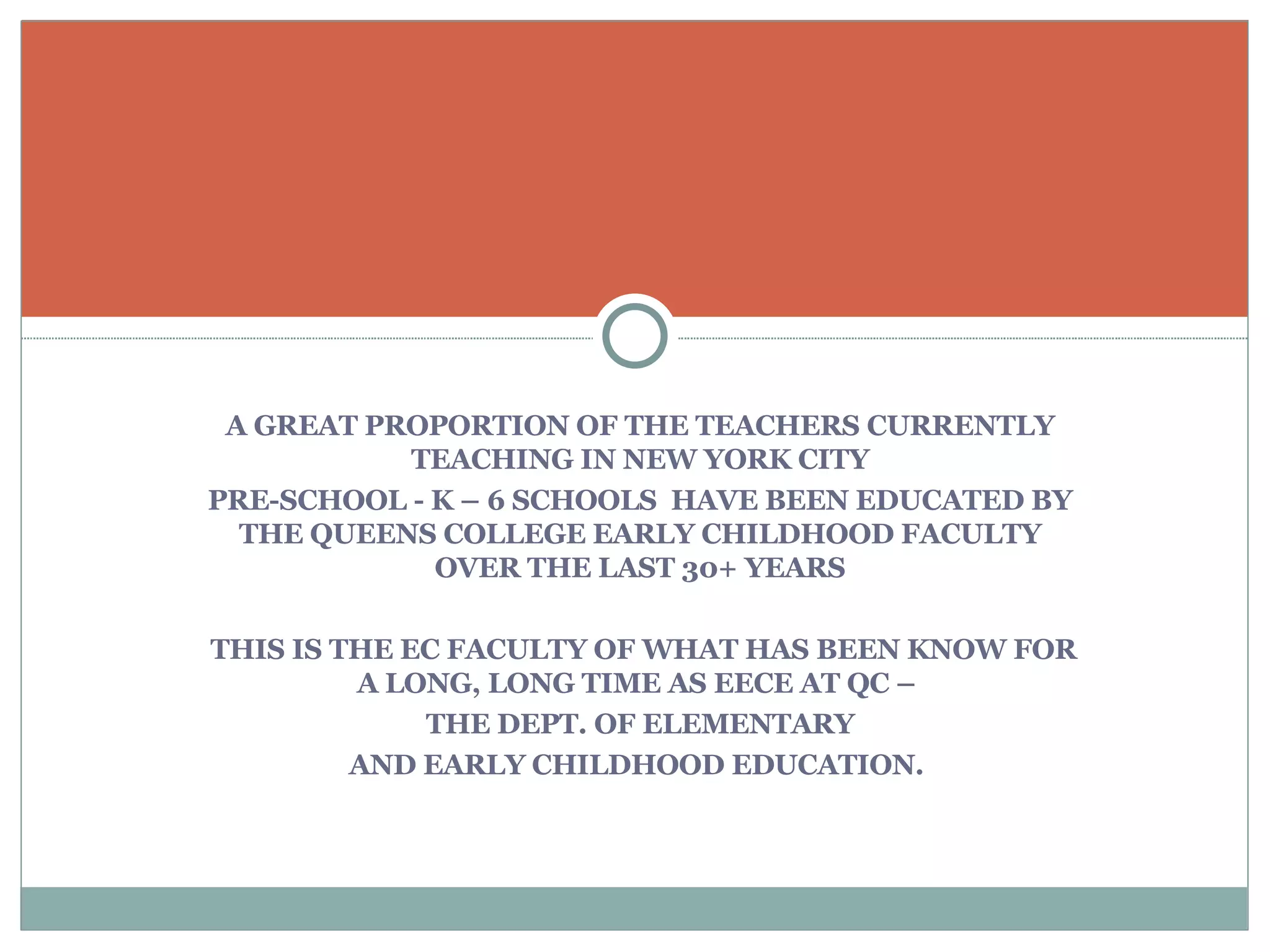 A GREAT PROPORTION OF THE TEACHERS CURRENTLY TEACHING IN NEW YORK CITY PRE-SCHOOL - K – 6 SCHOOLS  HAVE BEEN EDUCATED BY THE QUEENS COLLEGE EARLY CHILDHOOD FACULTY OVER THE LAST 30+ YEARS THIS IS THE EC FACULTY OF WHAT HAS BEEN KNOW FOR A LONG, LONG TIME AS EECE AT QC –  THE DEPT. OF ELEMENTARY AND EARLY CHILDHOOD EDUCATION.  