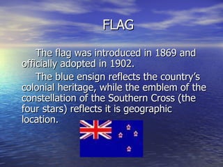 FLAG The flag was introduced in 1869 and officially adopted in 1902. The blue ensign reflects the country’s colonial heritage, while the emblem of the constellation of the Southern Cross (the four stars) reflects it is geographic location. 