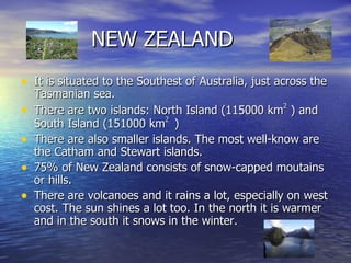 NEW ZEALAND It is situated to the Southest of Australia, just across the Tasmanian sea. There are two islands: North Island (115000 km 2  ) and South Island (151000 km 2  ) There are also smaller islands. The most well-know are the Catham and Stewart islands. 75% of New Zealand consists of snow-capped moutains or hills. There are volcanoes and it rains a lot, especially on west cost. The sun shines a lot too. In the north it is warmer and in the south it snows in the winter. 