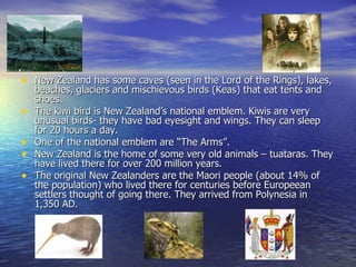 New Zealand has some caves (seen in the Lord of the Rings), lakes, beaches, glaciers and mischievous birds (Keas) that eat tents and shoes. The kiwi bird is New Zealand’s national emblem. Kiwis are very unusual birds- they have bad eyesight and wings. They can sleep for 20 hours a day. One of the national emblem are “The Arms”. New Zealand is the home of some very old animals – tuataras. They have lived there for over 200 million years. The original New Zealanders are the Maori people (about 14% of the population) who lived there for centuries before Europeean settlers thought of going there. They arrived from Polynesia in 1,350 AD. 