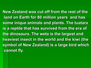 New Zealand was cut off from the rest of the land on Earth for 80 million years  and has  some inique animals and plants. The tuatara  is a reptile that has survived from the era of  the dinosaurs. The weta is the largest and  heaviest insect in the world and the kiwi (the  symbol of New Zealand) is a large bird which cannot fly . 