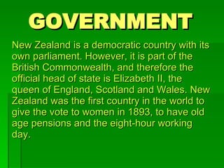 GOVERNMENT New Zealand is a democratic country with its own parliament. However, it is part of the British Commonwealth, and therefore the official head of state is Elizabeth II, the queen of England, Scotland and Wales. New Zealand was the first country in the world to give the vote to women in 1893, to have old age pensions and the eight-hour working day. 