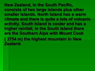 New Zealand, in the South Pacific, consists of two large islands plus other smaller islands. North Island has a warm climate and there is quite a lots of volcanic activity. South Island is cooler and has a higher rainfall, in the South Island there are the Southern Alps with Mount Cook  ( 3754 m) the highest mountain in New Zealand . 
