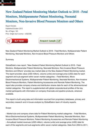 New Zealand Patient Monitoring Market Outlook to 2018 - Fetal
Monitors, Multiparameter Patient Monitoring, Neonatal
Monitors, Non-Invasive Blood Pressure Monitors and Others
Report Details:
Published:October 2012
No. of Pages: 183
Price: Single User License – US$2500




New Zealand Patient Monitoring Market Outlook to 2018 - Fetal Monitors, Multiparameter Patient
Monitoring, Neonatal Monitors, Non-Invasive Blood Pressure Monitors and Others


Summary


GlobalData’s new report, “New Zealand Patient Monitoring Market Outlook to 2018 - Fetal
Monitors, Multiparameter Patient Monitoring, Neonatal Monitors, Non-Invasive Blood Pressure
Monitors and Others” provides key market data on the New Zealand Patient Monitoring market.
The report provides value (USD million), volume (units) and average price (USD) data for each
segment and sub-segment within seven market categories – Fetal Monitors, Micro-
Electromechanical Systems, Multiparameter Patient Monitoring, Neonatal Monitors, Non-Invasive
Blood Pressure Monitors, Patient Monitoring Accessories and Remote Patient Monitoring. The
report also provides company shares and distribution shares data for each of the aforementioned
market categories. The report is supplemented with global corporate-level profiles of the key
market participants with information on company financials and pipeline products, wherever
available.

This report is built using data and information sourced from proprietary databases, primary and
secondary research and in-house analysis by GlobalData’s team of industry experts.


Scope


- Market size and company share data for Patient Monitoring market categories – Fetal Monitors,
Micro-Electromechanical Systems, Multiparameter Patient Monitoring, Neonatal Monitors, Non-
Invasive Blood Pressure Monitors, Patient Monitoring Accessories and Remote Patient Monitoring.
- Annualized market revenues (USD million), volume (units) and average price (USD) data for
each of the segments and sub-segments within seven market categories. Data from 2004 to 2011,
 
