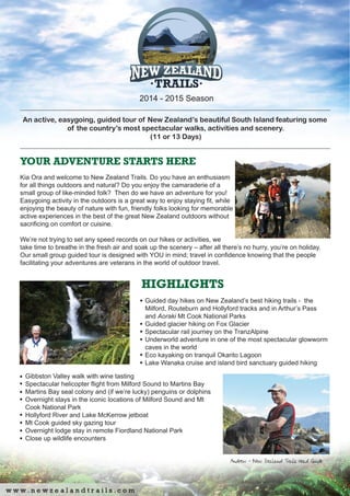 An active, easygoing, guided tour of New Zealand’s beautiful South Island featuring some
of the country’s most spectacular walks, activities and scenery.
(11 or 13 Days)
YOUR ADVENTURE STARTS HERE
Kia Ora and welcome to New Zealand Trails. Do you have an enthusiasm
for all things outdoors and natural? Do you enjoy the camaraderie of a
small group of like-minded folk? Then do we have an adventure for you!
Easygoing activity in the outdoors is a great way to enjoy staying fit, while
enjoying the beauty of nature with fun, friendly folks looking for memorable
active experiences in the best of the great New Zealand outdoors without
sacrificing on comfort or cuisine.
We’re not trying to set any speed records on our hikes or activities, we
take time to breathe in the fresh air and soak up the scenery – after all there’s no hurry, you’re on holiday.
Our small group guided tour is designed with YOU in mind; travel in confidence knowing that the people
facilitating your adventures are veterans in the world of outdoor travel.
HIGHLIGHTS
Guided day hikes on New Zealand’s best hiking trails - the
Milford, Routeburn and Hollyford tracks and in Arthur’s Pass
and Aoraki Mt Cook National Parks
Guided glacier hiking on Fox Glacier
Spectacular rail journey on the TranzAlpine
Underworld adventure in one of the most spectacular glowworm
caves in the world
Eco kayaking on tranquil Okarito Lagoon
Lake Wanaka cruise and island bird sanctuary guided hiking
2014 - 2015 Season
Gibbston Valley walk with wine tasting
Spectacular helicopter flight from Milford Sound to Martins Bay
Martins Bay seal colony and (if we’re lucky) penguins or dolphins
Overnight stays in the iconic locations of Milford Sound and Mt
Cook National Park
Hollyford River and Lake McKerrow jetboat
Mt Cook guided sky gazing tour
Overnight lodge stay in remote Fiordland National Park
Close up wildlife encounters
 