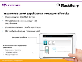 Управление своим устройством с помощью self-service
BES12 Self-Service
Выполнение основных действий с
устройством:
• Блокировка устройства
• Установка пароля
• Очищение данных
• Простой портал BES12 Self-Service
• Осуществление основных задач над
устройствами
• Снижает нагрузку на службу поддержки
• Не требует обучения пользователей
Активные устройства
«TESSIS» © 2015 www.tessis.ru
 