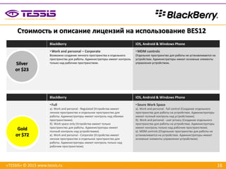 16
BlackBerry iOS, Android & Windows Phone
•Work and personal – Corporate
Возможно создание личного пространства и отдельного
пространства для работы. Администраторы имеют контроль
только над рабочим пространством.
•MDM controls
Отдельное пространство для работы не устанавливается на
устройствах. Администраторы имеют основные элементы
управления устройством.
BlackBerry iOS, Android & Windows Phone
•Full
а). Work and personal - Regulated (Устройства имеют
личное пространство и отдельное пространство для
работы. Администраторы имеют контроль над обеими
пространствами).
б). Work space only (Устройства имеют только
пространство для работы. Администраторы имеют
полный контроль над устройствами).
в). Work and personal - Corporate (Устройства имеют
личное пространство и отдельное пространство для
работы. Администраторы имеют контроль только над
рабочим пространством).
•Seure Work Spase
а). Work and personal - full control (Создание отдельного
пространства для работы на устройствах. Администраторы
имеют полный контроль над устройствами).
б). Work and personal - user privacy (Создание отдельного
пространства для работы на устройствах. Администраторы
имеют контроль только над рабочим пространством).
в). MDM controls (Отдельное пространство для работы не
устанавливается на устройствах. Администраторы имеют
основные элементы управления устройством).
Стоимость и описание лицензий на использование BES12
«TESSIS» © 2015 www.tessis.ru
Silver
от $23
Gold
от $72
 