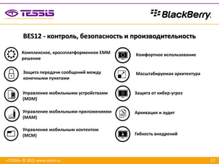 17
Комплексное, кроссплатформенное EMM
решение
Защита передачи сообщений между
конечными пунктами
Управление мобильными устройствами
(MDM)
Управление мобильными приложениями
(MAM)
Управление мобильным контентом
(MCM)
Комфортное использование
Масштабируемая архитектура
Защита от кибер-угроз
Архивация и аудит
Гибкость внедрений
BES12 - контроль, безопасность и производительность
«TESSIS» © 2015 www.tessis.ru
 